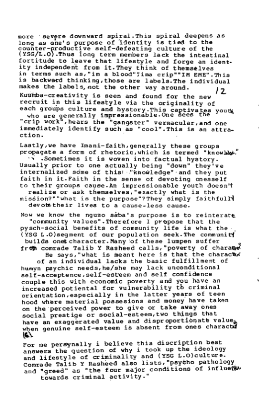more sevpre downvard spiral.This spiral deepens as long as ane’s purpose of identity is tied to the counter-productive self-defeating culture of the (YSG/L.0).Thus long term members lack the intestinal fortitude to leave that lifestyle and forge an ident- ity independent from it.They think of themselves in terms such as,"im a blood"Iima crip""IM EME".This is backward thinking,those are labels.The individual makes the labels,mot the other way around. Kuokba-creativity is seen and found for the new recruit in this lifestyle via the originality of each groups culture and hystory This captivates youth who are generally impressionable.One Sees the “"crip work®,hears the ‘gangster® vernacular,and one immediately identify such as "cool”-This is an attra. ction. Lastly,ve have Imani-faith generally these groups Ppropagate a form of rhetoric,which is termed "knowkw” 3 .Sometimes it is woven into factual hystory- Usually prior to one actually being "down" they’ve internalized scme of this! ’knouledge" and they put faith in it.Faith in the sense of devoting onesself to their groups cause.An impressionable youth doesn’t realize or ask themselves,’exactly what is the misgion?""what is the purpose”?They simply faithfulld devotetheir lives to a cause-less cau Nou we knou the nguzo siba’s purpose is to reinterate “community values*.Therefore I propose that the pysch-social benefits of community life is what the (¥5G 1.-0)segment of our population seck-The communitf builda onet character.Many of these lumpen suffer from conrade Talib Y Rasheed calls, "poverty of charaget fle says,"what is meant here is that the characks of an individual lacks the basic fulfillment of hamyn peychic needs,he/she may lack unconditional Self-acceptenceself-satesn and self confidence Couple this uith economic poverty and you have an increased potiental for vulnerability th criminal orientation,eapecially in the latter years of teen hood whre material possesions and money have taken on the perceived pover fo give or take avay ones Social prestige or social-esteem,two things that have an exaggerated value and disproportionate valu Unen genvine self-esteen ia absent from ones charac Ay Por me persynally i believe this discription best EoEvesa the Guestion of why i toox up the ideaiogy na"Sitesty1a of crininality and (YSG L.)culture. Comrade Taiis ¥ Rashoed also lists, *psyého pathology CoE grecar 25 *the four major conditions of influetws \ovards criminal sctivity."